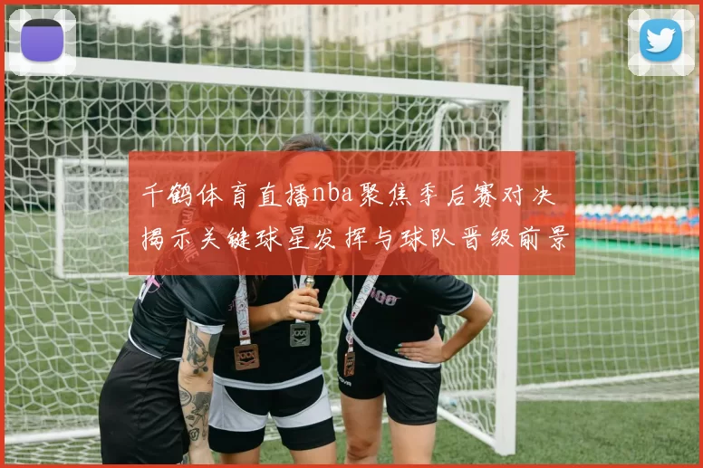 千鹤体育直播nba聚焦季后赛对决 揭示关键球星发挥与球队晋级前景