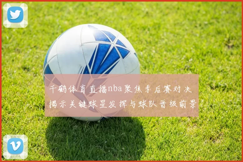 千鹤体育直播nba聚焦季后赛对决 揭示关键球星发挥与球队晋级前景